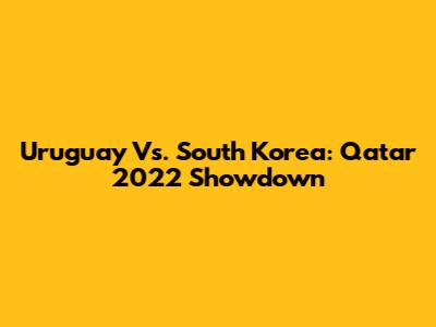 Uruguay Vs. South Korea: Qatar 2022 Showdown