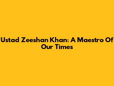 Ustad Zeeshan Khan: A Maestro Of Our Times