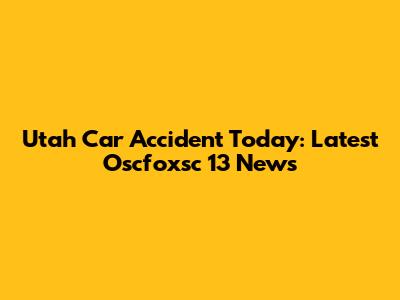 Utah Car Accident Today: Latest Oscfoxsc 13 News