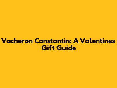 Vacheron Constantin: A Valentine's Gift Guide