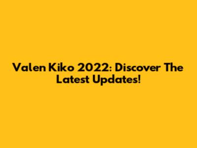 Valen Kiko 2022: Discover The Latest Updates!