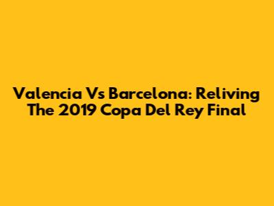 Valencia Vs Barcelona: Reliving The 2019 Copa Del Rey Final