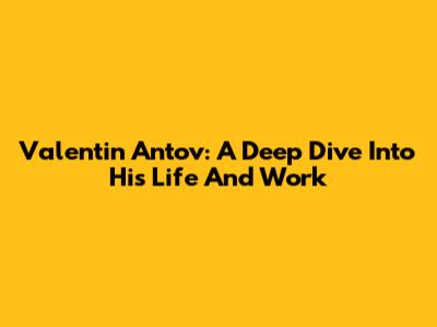 Valentin Antov: A Deep Dive Into His Life And Work