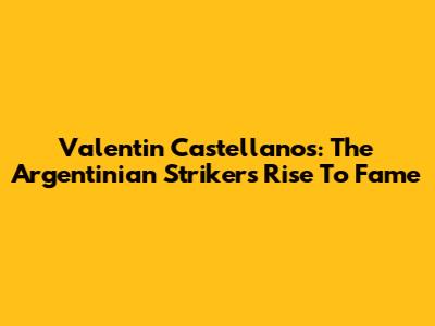 Valentin Castellanos: The Argentinian Striker's Rise To Fame