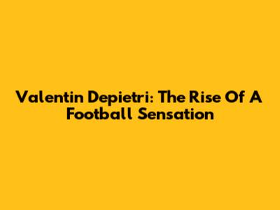 Valentin Depietri: The Rise Of A Football Sensation
