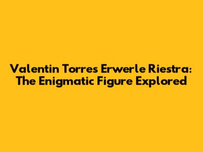Valentin Torres Erwerle Riestra: The Enigmatic Figure Explored
