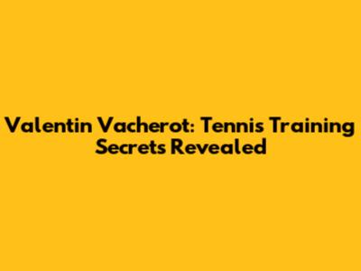 Valentin Vacherot: Tennis Training Secrets Revealed