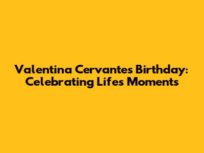 Valentina Cervantes Birthday: Celebrating Life's Moments