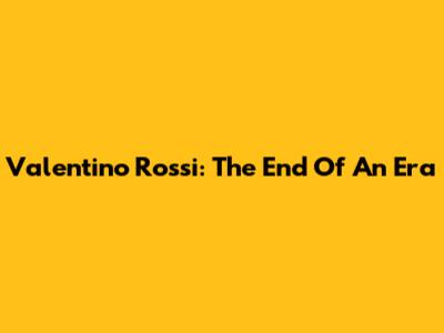 Valentino Rossi: The End Of An Era