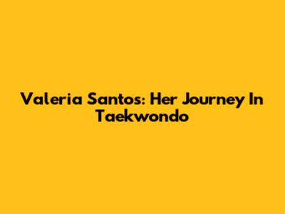 Valeria Santos: Her Journey In Taekwondo