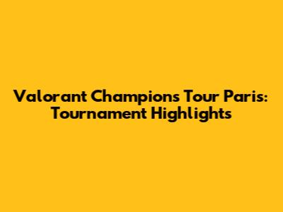 Valorant Champions Tour Paris: Tournament Highlights