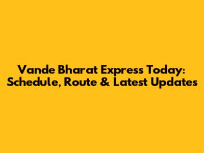 Vande Bharat Express Today: Schedule, Route & Latest Updates