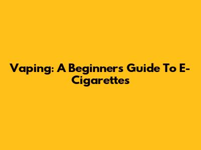 Vaping: A Beginner's Guide To E-Cigarettes