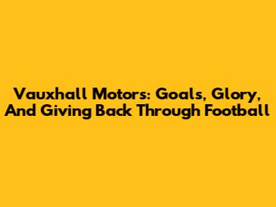 Vauxhall Motors: Goals, Glory, And Giving Back Through Football