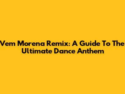 Vem Morena Remix: A Guide To The Ultimate Dance Anthem