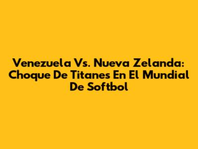 Venezuela Vs. Nueva Zelanda: Choque De Titanes En El Mundial De Softbol