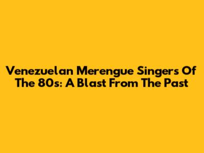 Venezuelan Merengue Singers Of The 80s: A Blast From The Past