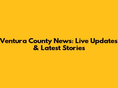 Ventura County News: Live Updates & Latest Stories