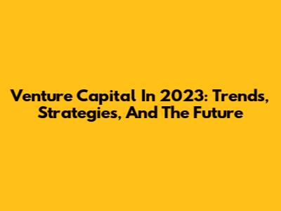 Venture Capital In 2023: Trends, Strategies, And The Future