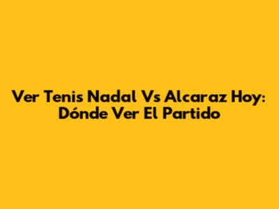 Ver Tenis Nadal Vs Alcaraz Hoy: Dónde Ver El Partido