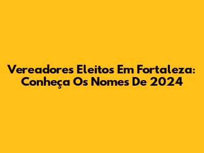 Vereadores Eleitos Em Fortaleza: Conheça Os Nomes De 2024