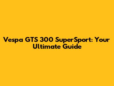 Vespa GTS 300 SuperSport: Your Ultimate Guide