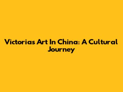 Victoria's Art In China: A Cultural Journey