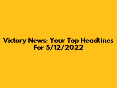 Victory News: Your Top Headlines For 5/12/2022