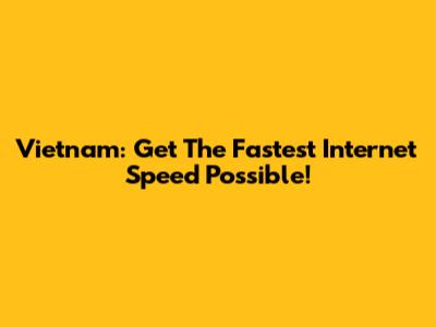 Vietnam: Get The Fastest Internet Speed Possible!