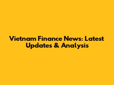 Vietnam Finance News: Latest Updates & Analysis