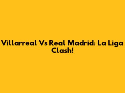 Villarreal Vs Real Madrid: La Liga Clash!