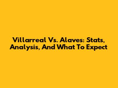 Villarreal Vs. Alaves: Stats, Analysis, And What To Expect