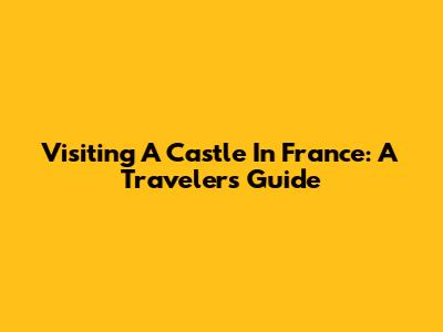 Visiting A Castle In France: A Traveler's Guide