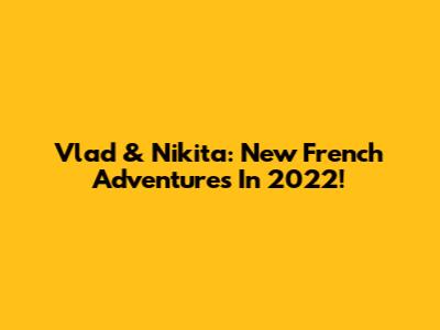 Vlad & Nikita: New French Adventures In 2022!