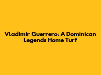 Vladimir Guerrero: A Dominican Legend's Home Turf