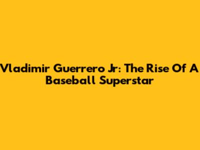 Vladimir Guerrero Jr: The Rise Of A Baseball Superstar
