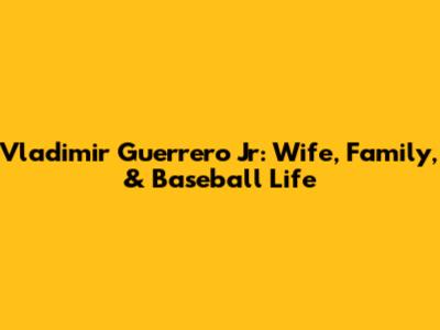 Vladimir Guerrero Jr: Wife, Family, & Baseball Life
