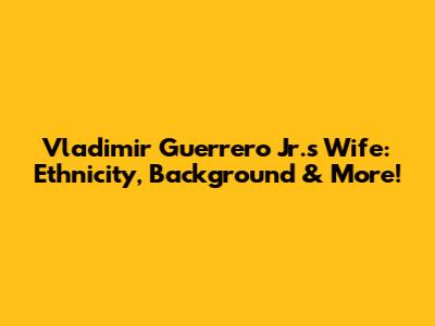 Vladimir Guerrero Jr.'s Wife: Ethnicity, Background & More!