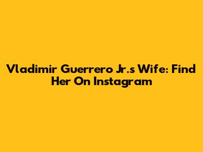 Vladimir Guerrero Jr.'s Wife: Find Her On Instagram