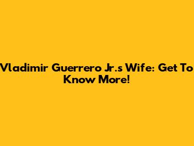 Vladimir Guerrero Jr.'s Wife: Get To Know More!