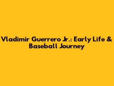 Vladimir Guerrero Jr.: Early Life & Baseball Journey