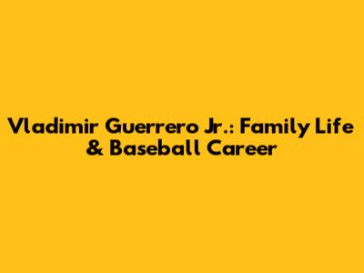 Vladimir Guerrero Jr.: Family Life & Baseball Career
