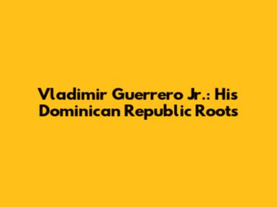 Vladimir Guerrero Jr.: His Dominican Republic Roots