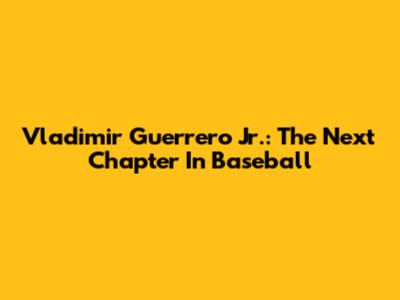 Vladimir Guerrero Jr.: The Next Chapter In Baseball