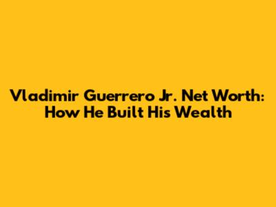 Vladimir Guerrero Jr. Net Worth: How He Built His Wealth