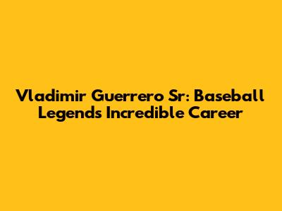Vladimir Guerrero Sr: Baseball Legend's Incredible Career