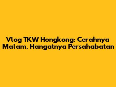 Vlog TKW Hongkong: Cerahnya Malam, Hangatnya Persahabatan
