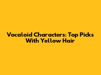Vocaloid Characters: Top Picks With Yellow Hair