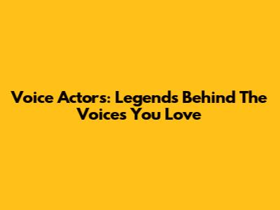 Voice Actors: Legends Behind The Voices You Love