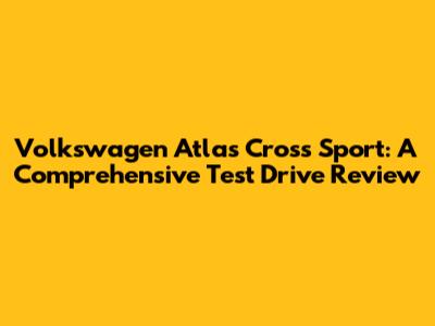 Volkswagen Atlas Cross Sport: A Comprehensive Test Drive Review